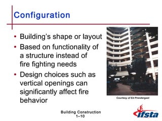 Configuration

• Building’s shape or layout
• Based on functionality of
  a structure instead of
  fire fighting needs
• Design choices such as
  vertical openings can
  significantly affect fire
  behavior
                                       Courtesy of Ed Prendergast




               Building Construction
                       1–10
 