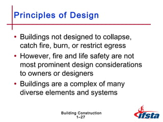 Principles of Design

• Buildings not designed to collapse,
  catch fire, burn, or restrict egress
• However, fire and life safety are not
  most prominent design considerations
  to owners or designers
• Buildings are a complex of many
  diverse elements and systems

              Building Construction
                      1–27
 