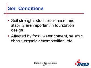 Soil Conditions

• Soil strength, strain resistance, and
  stability are important in foundation
  design
• Affected by frost, water content, seismic
  shock, organic decomposition, etc.




               Building Construction
                       1–37
 
