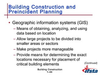 Building Construction and
Preincident Planning

• Geographic information systems (GIS)
  – Means of obtaining, analyzing, and using
    data based on location
  – Allow large projects to be divided into
    smaller areas or sectors
  – Make projects more manageable
  – Provide means for determining the exact
    locations necessary for placement of
    critical building elements              (Continued)

                 Building Construction
                         1–44
 