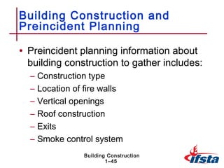 Building Construction and
Preincident Planning

• Preincident planning information about
 building construction to gather includes:
  –   Construction type
  –   Location of fire walls
  –   Vertical openings
  –   Roof construction
  –   Exits
  –   Smoke control system
                  Building Construction
                          1–45
 