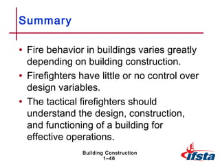 Summary

• Fire behavior in buildings varies greatly
  depending on building construction.
• Firefighters have little or no control over
  design variables.
• The tactical firefighters should
  understand the design, construction,
  and functioning of a building for
  effective operations.
               Building Construction
                       1–46
 