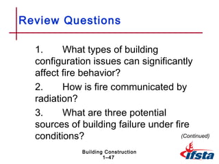Review Questions

  1.     What types of building
  configuration issues can significantly
  affect fire behavior?
  2.     How is fire communicated by
  radiation?
  3.     What are three potential
  sources of building failure under fire
  conditions?                         (Continued)

              Building Construction
                      1–47
 