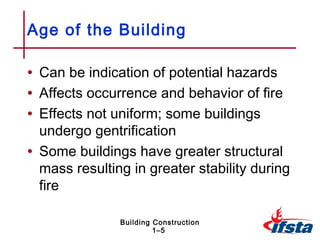 Age of the Building

• Can be indication of potential hazards
• Affects occurrence and behavior of fire
• Effects not uniform; some buildings
  undergo gentrification
• Some buildings have greater structural
  mass resulting in greater stability during
  fire

               Building Construction
                        1–5
 