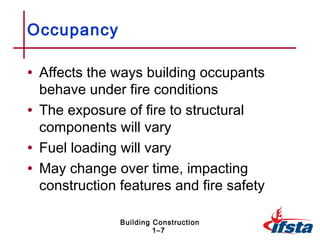 Occupancy

• Affects the ways building occupants
  behave under fire conditions
• The exposure of fire to structural
  components will vary
• Fuel loading will vary
• May change over time, impacting
  construction features and fire safety

               Building Construction
                        1–7
 