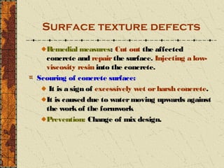 Surface texture defects
  R emedial measures: Cut out the affected
  concrete and repair the surface. Injecting a low-
  viscosity resin into the concrete.
Scouring of concrete surface:
   It is a sign of excessively wet or harsh concrete.
  It is caused due to water moving upwards against
  the work of the formwork
  Prevention: Change of mix design.
 