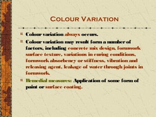 Colour Variation

Colour variation always occurs.
Colour variation may result form a number of
factors, including concrete mix design, formwork
surface texture, variations in curing conditions,
formwork absorbency or stiffness, vibration and
releasing agent, leakage of water through joints in
formwork.
R emedial measures: Application of some form of
paint or surface coating.
 