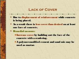 Lack of Cover

Due to displacement of reinforcement while concrete
is being placed.
As a result there is less cover than desired on at least
one face of concrete.
R emedial measure:
    Increase cover by building out the face of the
    concrete with a rendering.
    A polymer-modified cement and sand mix may be
    used as mortar.
 