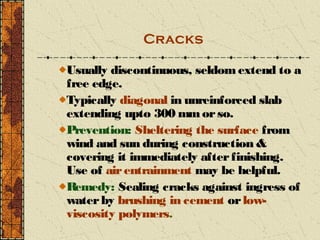 Cracks

Usually discontinuous, seldom extend to a
free edge.
Typically diagonal in unreinforced slab
extending upto 300 mm or so.
Prevention: Sheltering the surface from
wind and sun during construction &
covering it immediately after finishing.
Use of air entrainment may be helpful.
Remedy: Sealing cracks against ingress of
water by brushing in cement or low-
viscosity polymers.
 