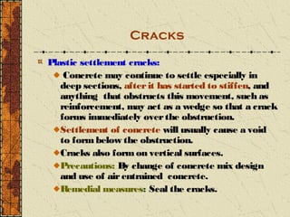 Cracks

Plastic settlement cracks:
    Concrete may continue to settle especially in
   deep sections, after it has started to stiffen, and
   anything that obstructs this movement, such as
   reinforcement, may act as a wedge so that a crack
   forms immediately over the obstruction.
   Settlement of concrete will usually cause a void
   to form below the obstruction.
   Cracks also form on vertical surfaces.
   Precautions: By change of concrete mix design
   and use of air entrained concrete.
   R emedial measures: Seal the cracks.
 