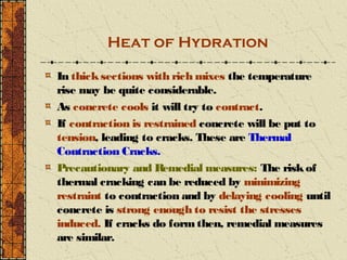 Heat of Hydration

In thick sections with rich mixes the temperature
rise may be quite considerable.
As concrete cools it will try to contract.
If contraction is restrained concrete will be put to
tension, leading to cracks. These are Thermal
Contraction Cracks.
Precautionary and Remedial measures: The risk of
thermal cracking can be reduced by minimizing
restraint to contraction and by delaying cooling until
concrete is strong enough to resist the stresses
induced. If cracks do form then, remedial measures
are similar.
 