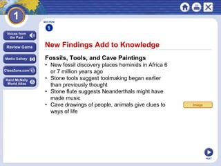 NEXT
New Findings Add to Knowledge
SECTION
1
Fossils, Tools, and Cave Paintings
• New fossil discovery places hominids in Africa 6
or 7 million years ago
• Stone tools suggest toolmaking began earlier
than previously thought
• Stone flute suggests Neanderthals might have
made music
• Cave drawings of people, animals give clues to
ways of life
Image
 