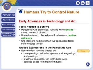 NEXT
Early Advances in Technology and Art
Humans Try to Control Nature
Tools Needed to Survive
• Paleolithic (Old Stone Age) humans were nomads—
moved in search of food
• Hunted animals, collected plant foods—were hunter-
gatherers
• Cro-Magnons had more than 100 specialized tools;
bone needles to sew
Artistic Expressions in the Paleolithic Age
• Early modern humans created art:
- cave paintings, animal sculptures, rock engravings
and paintings
- jewelry of sea shells, lion teeth, bear claws
- polished beads from mammoth tusks
SECTION
2
Image
 