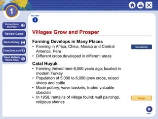 NEXT
Villages Grow and Prosper
Farming Develops in Many Places
• Farming in Africa, China, Mexico and Central
America, Peru
• Different crops developed in different areas
Catal Huyuk
• Farming thrived here 8,000 years ago; located in
modern Turkey
• Population of 5,000 to 6,000 grew crops, raised
sheep and cattle
• Made pottery, wove baskets, traded valuable
obsidian
• In 1958, remains of village found; wall paintings,
religious shrines
SECTION
2
Image
Interactive
 