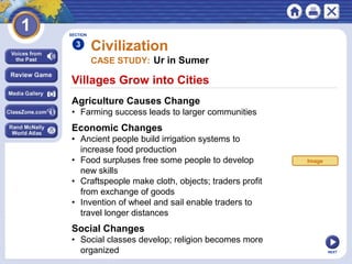 NEXT
Villages Grow into Cities
Civilization
Agriculture Causes Change
• Farming success leads to larger communities
SECTION
3
CASE STUDY: Ur in Sumer
Economic Changes
• Ancient people build irrigation systems to
increase food production
• Food surpluses free some people to develop
new skills
• Craftspeople make cloth, objects; traders profit
from exchange of goods
• Invention of wheel and sail enable traders to
travel longer distances
Social Changes
• Social classes develop; religion becomes more
organized
Image
 
