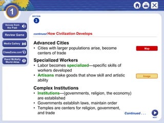 NEXT
continued How Civilization Develops
SECTION
3
Advanced Cities
• Cities with larger populations arise, become
centers of trade
Specialized Workers
• Labor becomes specialized—specific skills of
workers developed
• Artisans make goods that show skill and artistic
ability
Continued . . .
Complex Institutions
• Institutions—(governments, religion, the economy)
are established
• Governments establish laws, maintain order
• Temples are centers for religion, government,
and trade
Image
Map
 