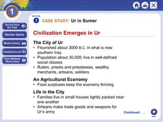 NEXT
SECTION
3
The City of Ur
• Flourished about 3000 B.C. in what is now
southern Iraq
• Population about 30,000; live in well-defined
social classes
• Rulers, priests and priestesses, wealthy
merchants, artisans, soldiers
An Agricultural Economy
• Food surpluses keep the economy thriving
Continued . . .
CASE STUDY: Ur in Sumer
Civilization Emerges in Ur
Life in the City
• Families live in small houses tightly packed near
one another
• Artisans make trade goods and weapons for
Ur’s army
 