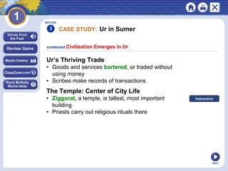 NEXT
SECTION
3
Ur’s Thriving Trade
• Goods and services bartered, or traded without
using money
• Scribes make records of transactions
continued Civilization Emerges in Ur
The Temple: Center of City Life
• Ziggurat, a temple, is tallest, most important
building
• Priests carry out religious rituals there
CASE STUDY: Ur in Sumer
Interactive
 