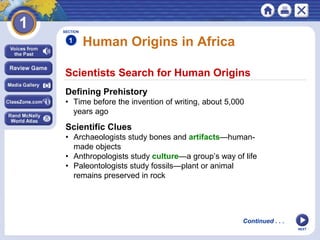 NEXT
Scientists Search for Human Origins
Human Origins in Africa
Defining Prehistory
• Time before the invention of writing, about 5,000
years ago
Scientific Clues
• Archaeologists study bones and artifacts—human-
made objects
• Anthropologists study culture—a group’s way of life
• Paleontologists study fossils—plant or animal
remains preserved in rock
SECTION
1
Continued . . .
 
