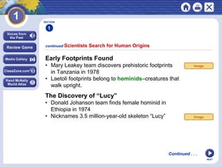 NEXT
The Discovery of “Lucy”
• Donald Johanson team finds female hominid in
Ethiopia in 1974
• Nicknames 3.5 million-year-old skeleton “Lucy”
continued Scientists Search for Human Origins
SECTION
1
Early Footprints Found
• Mary Leakey team discovers prehistoric footprints
in Tanzania in 1978
• Laetoli footprints belong to hominids–creatures that
walk upright.
Continued . . .
Image
Image
 