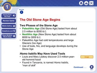 NEXT
The Old Stone Age Begins
Continued . . .
SECTION
1
Two Phases of the Stone Age
• Paleolithic Age (Old Stone Age) lasted from about
2.5 million to 8000 B.C.
• Neolithic Age (New Stone Age) lasted from about
8000 to 3000 B.C.
• Paleolithic Age had cold temperatures and large
Glaciers (Ice Age)
• Use of tools, fire, and language develops during the
Stone Age
Homo habilis May Have Used Tools
• Louis and Mary Leakey discover 2.5 million-year-
old hominid fossil
• Found in Tanzania, is named Homo habilis,
“man of skill”
Image
 