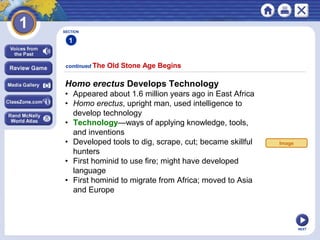 NEXT
continued The Old Stone Age Begins
SECTION
1
Homo erectus Develops Technology
• Appeared about 1.6 million years ago in East Africa
• Homo erectus, upright man, used intelligence to
develop technology
• Technology—ways of applying knowledge, tools,
and inventions
• Developed tools to dig, scrape, cut; became skillful
hunters
• First hominid to use fire; might have developed
language
• First hominid to migrate from Africa; moved to Asia
and Europe
Image
 