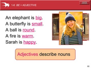 1-6 BE + ADJECTIVE

An elephant is big.
A butterfly is small.
A ball is round.
A fire is warm.
Sarah is happy.
Adjectives describe nouns
60

 