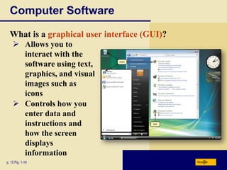 Computer Software
What is a graphical user interface (GUI)?
 Allows you to
interact with the
software using text,
graphics, and visual
images such as
icons
 Controls how you
enter data and
instructions and
how the screen
displays
information
p. 15 Fig. 1-10

Next

 