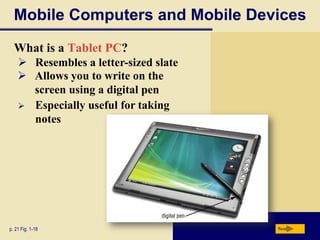 Mobile Computers and Mobile Devices
What is a Tablet PC?
 Resembles a letter-sized slate
 Allows you to write on the
screen using a digital pen
 Especially useful for taking
notes

p. 21 Fig. 1-18

Next

 