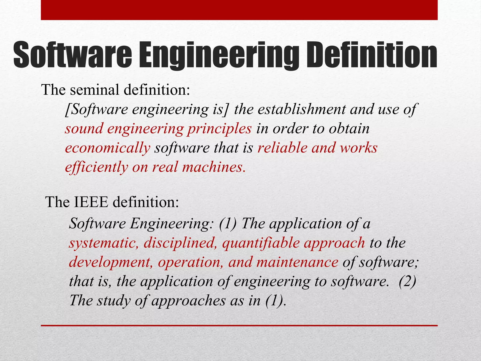 Software Engineering Definition
The seminal definition:
[Software engineering is] the establishment and use of
sound engineering principles in order to obtain
economically software that is reliable and works
efficiently on real machines.
The IEEE definition:
Software Engineering: (1) The application of a
systematic, disciplined, quantifiable approach to the
development, operation, and maintenance of software;
that is, the application of engineering to software. (2)
The study of approaches as in (1).

 