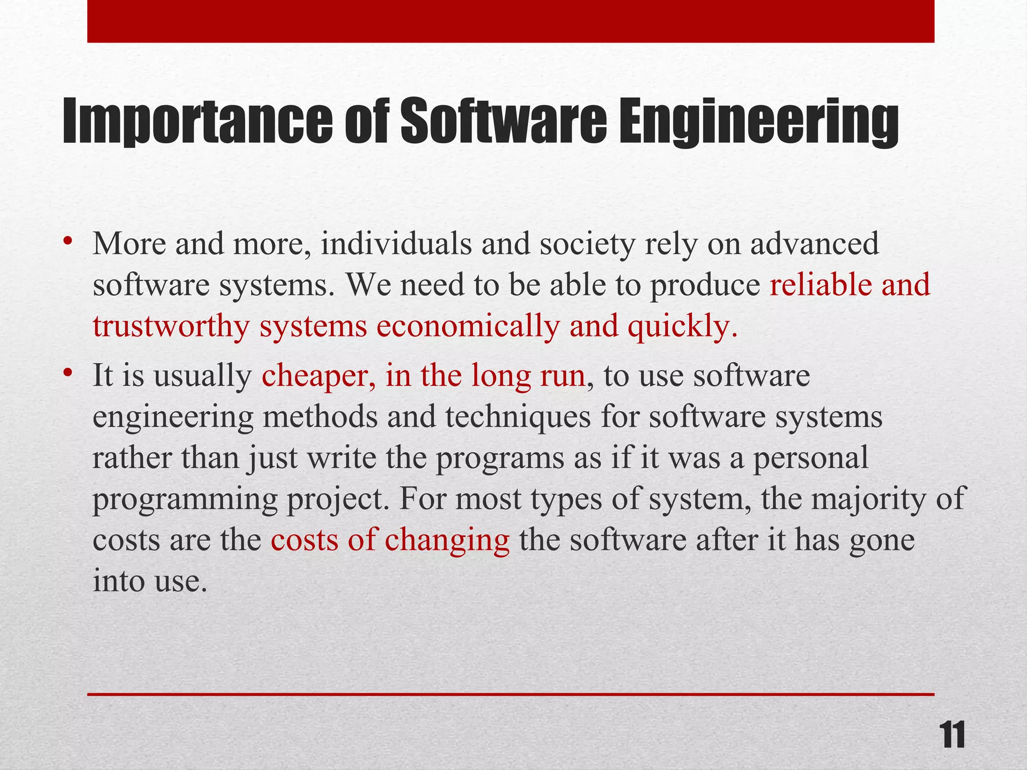 Importance of Software Engineering
• More and more, individuals and society rely on advanced
software systems. We need to be able to produce reliable and
trustworthy systems economically and quickly.
• It is usually cheaper, in the long run, to use software
engineering methods and techniques for software systems
rather than just write the programs as if it was a personal
programming project. For most types of system, the majority of
costs are the costs of changing the software after it has gone
into use.

11

 