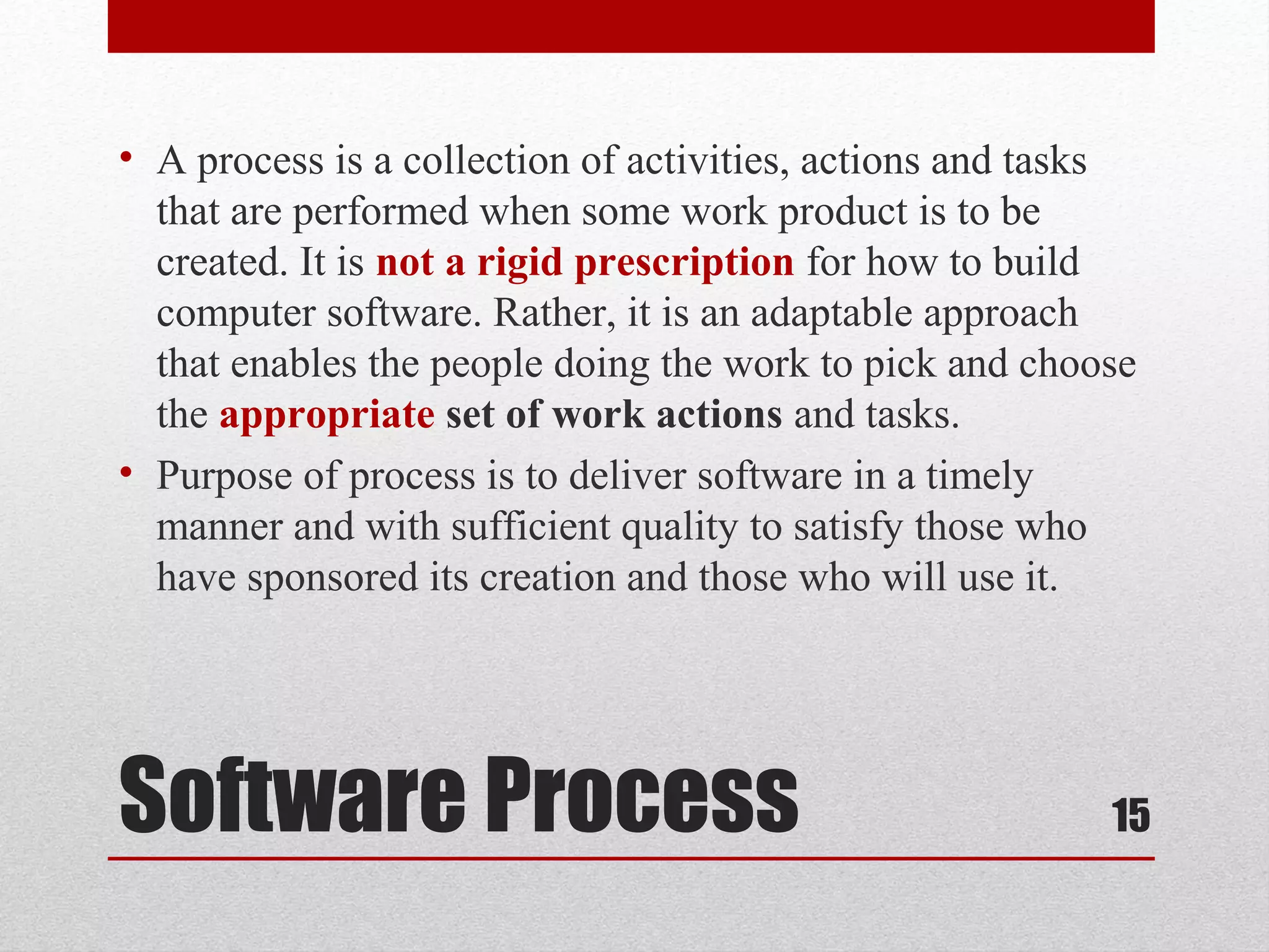 • A process is a collection of activities, actions and tasks
that are performed when some work product is to be
created. It is not a rigid prescription for how to build
computer software. Rather, it is an adaptable approach
that enables the people doing the work to pick and choose
the appropriate set of work actions and tasks.
• Purpose of process is to deliver software in a timely
manner and with sufficient quality to satisfy those who
have sponsored its creation and those who will use it.

Software Process

15

 