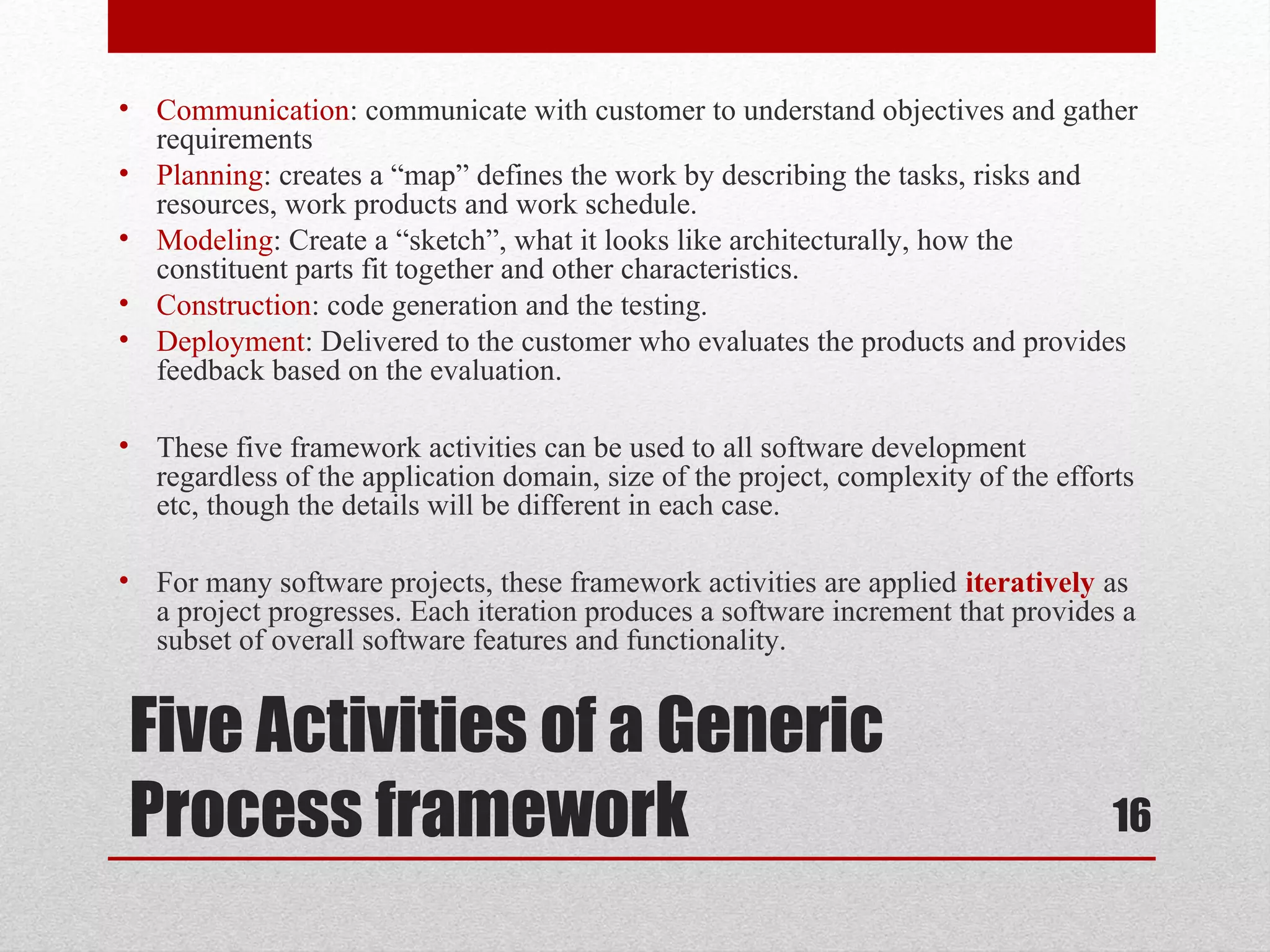 • Communication: communicate with customer to understand objectives and gather
requirements
• Planning: creates a “map” defines the work by describing the tasks, risks and
resources, work products and work schedule.
• Modeling: Create a “sketch”, what it looks like architecturally, how the
constituent parts fit together and other characteristics.
• Construction: code generation and the testing.
• Deployment: Delivered to the customer who evaluates the products and provides
feedback based on the evaluation.
• These five framework activities can be used to all software development
regardless of the application domain, size of the project, complexity of the efforts
etc, though the details will be different in each case.
• For many software projects, these framework activities are applied iteratively as
a project progresses. Each iteration produces a software increment that provides a
subset of overall software features and functionality.

Five Activities of a Generic
Process framework

16

 