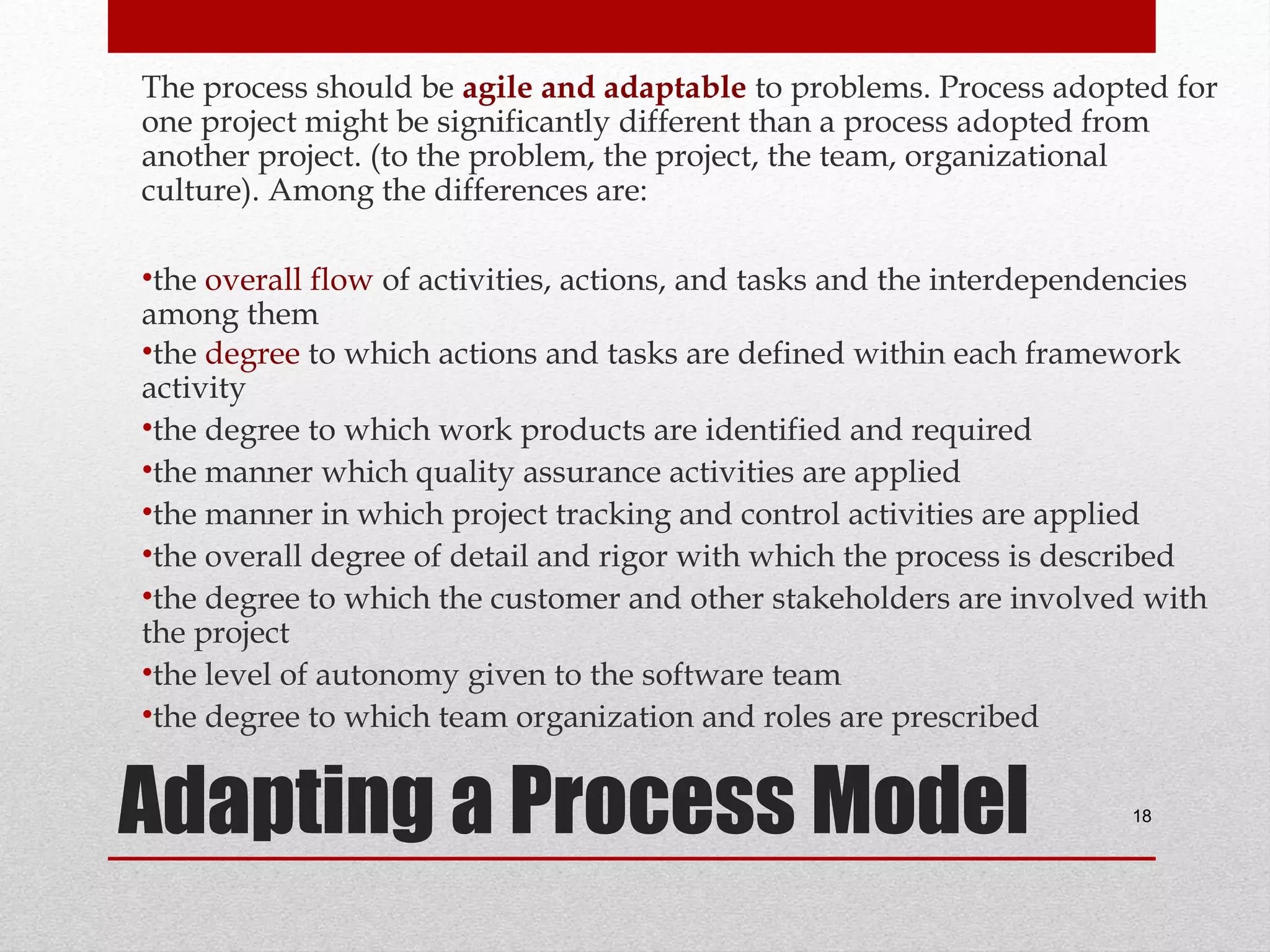 The process should be agile and adaptable to problems. Process adopted for
one project might be significantly different than a process adopted from
another project. (to the problem, the project, the team, organizational
culture). Among the differences are:
•the overall flow of activities, actions, and tasks and the interdependencies
among them
•the degree to which actions and tasks are defined within each framework
activity
•the degree to which work products are identified and required
•the manner which quality assurance activities are applied
•the manner in which project tracking and control activities are applied
•the overall degree of detail and rigor with which the process is described
•the degree to which the customer and other stakeholders are involved with
the project
•the level of autonomy given to the software team
•the degree to which team organization and roles are prescribed

Adapting a Process Model

18

 