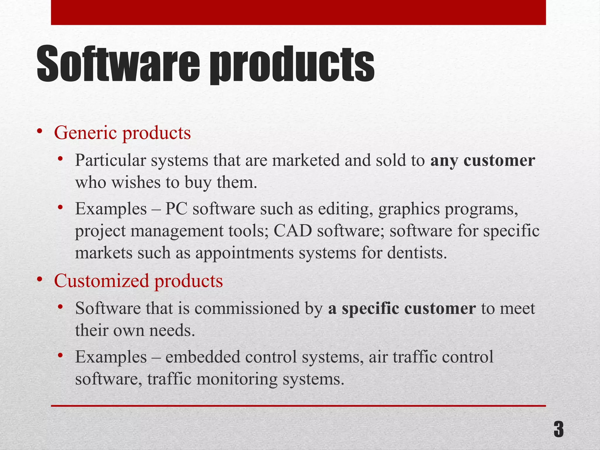 Software products
• Generic products
• Particular systems that are marketed and sold to any customer
who wishes to buy them.
• Examples – PC software such as editing, graphics programs,
project management tools; CAD software; software for specific
markets such as appointments systems for dentists.

• Customized products
• Software that is commissioned by a specific customer to meet
their own needs.
• Examples – embedded control systems, air traffic control
software, traffic monitoring systems.

3

 