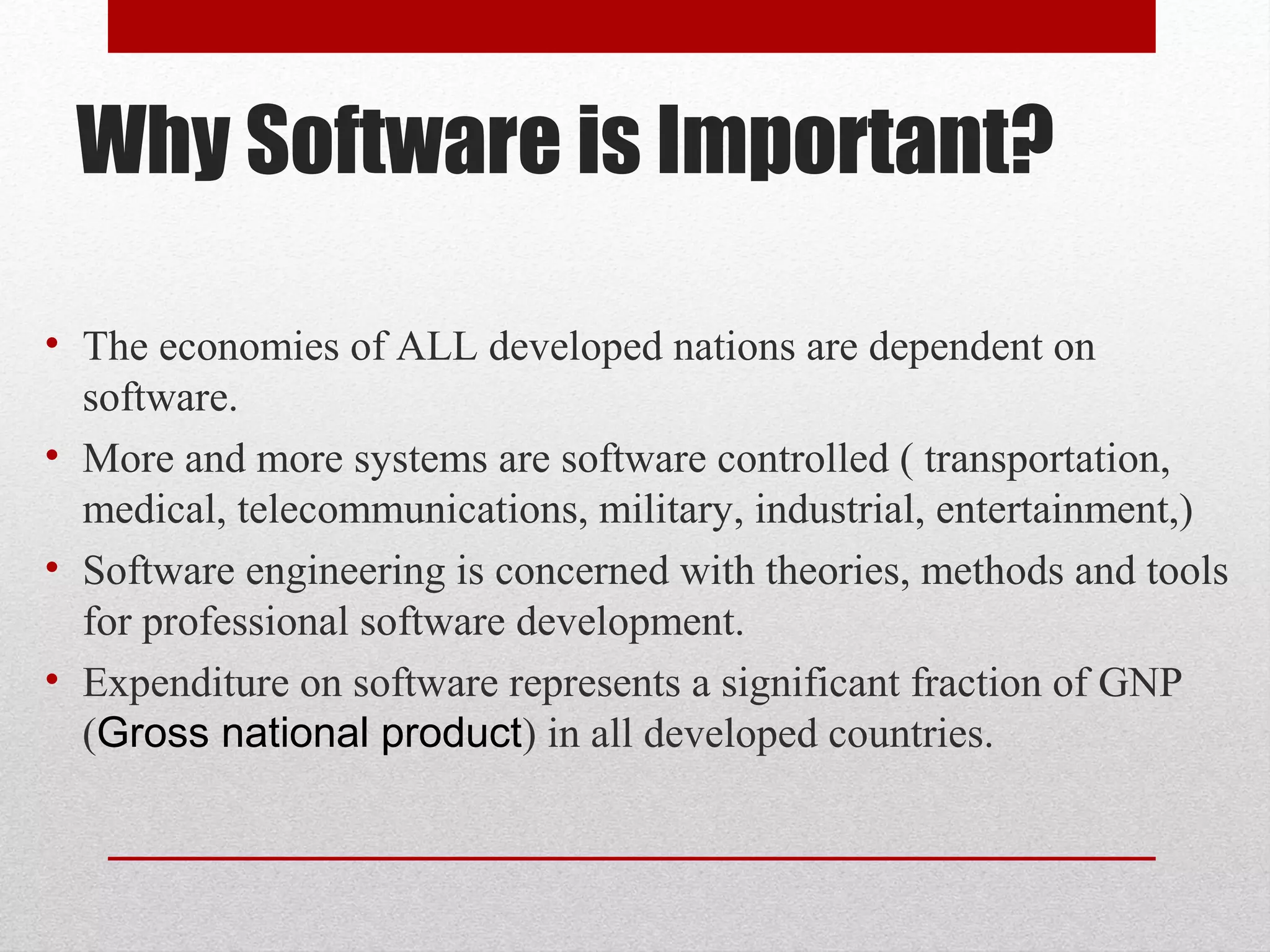 Why Software is Important?
• The economies of ALL developed nations are dependent on
software.
• More and more systems are software controlled ( transportation,
medical, telecommunications, military, industrial, entertainment,)
• Software engineering is concerned with theories, methods and tools
for professional software development.
• Expenditure on software represents a significant fraction of GNP
(Gross national product) in all developed countries.

 