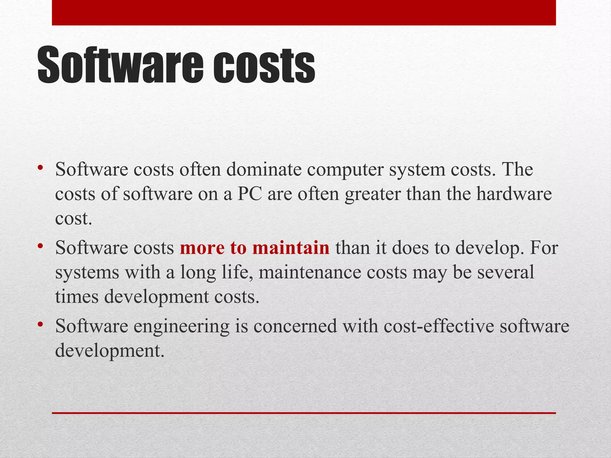 Software costs
• Software costs often dominate computer system costs. The
costs of software on a PC are often greater than the hardware
cost.
• Software costs more to maintain than it does to develop. For
systems with a long life, maintenance costs may be several
times development costs.
• Software engineering is concerned with cost-effective software
development.

 