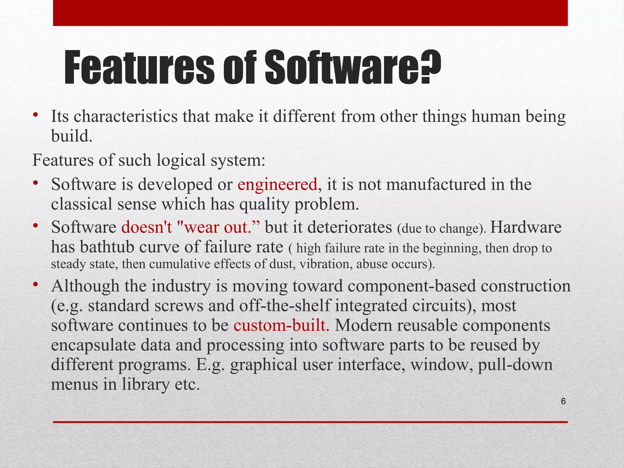 Features of Software?
• Its characteristics that make it different from other things human being
build.
Features of such logical system:
• Software is developed or engineered, it is not manufactured in the
classical sense which has quality problem.
• Software doesn't "wear out.” but it deteriorates (due to change). Hardware
has bathtub curve of failure rate ( high failure rate in the beginning, then drop to
steady state, then cumulative effects of dust, vibration, abuse occurs).

• Although the industry is moving toward component-based construction
(e.g. standard screws and off-the-shelf integrated circuits), most
software continues to be custom-built. Modern reusable components
encapsulate data and processing into software parts to be reused by
different programs. E.g. graphical user interface, window, pull-down
menus in library etc.
6

 