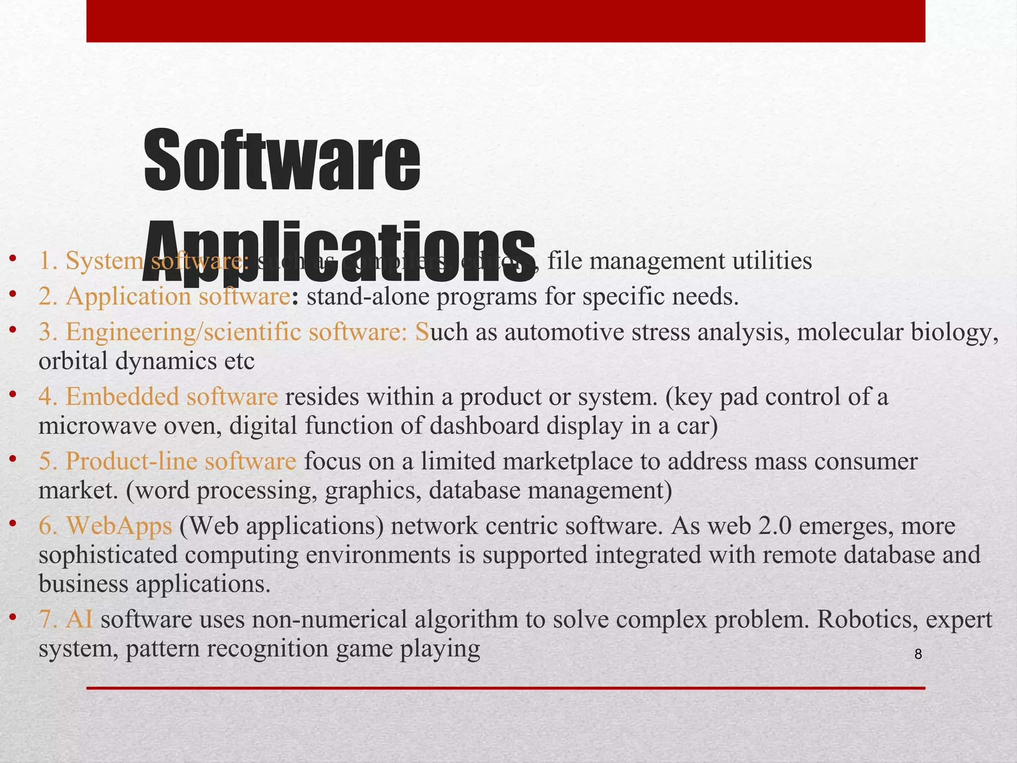 Software
Applications

• 1. System software: such as compilers, editors, file management utilities
• 2. Application software: stand-alone programs for specific needs.
• 3. Engineering/scientific software: Such as automotive stress analysis, molecular biology,
orbital dynamics etc
• 4. Embedded software resides within a product or system. (key pad control of a
microwave oven, digital function of dashboard display in a car)
• 5. Product-line software focus on a limited marketplace to address mass consumer
market. (word processing, graphics, database management)
• 6. WebApps (Web applications) network centric software. As web 2.0 emerges, more
sophisticated computing environments is supported integrated with remote database and
business applications.
• 7. AI software uses non-numerical algorithm to solve complex problem. Robotics, expert
system, pattern recognition game playing
8

 