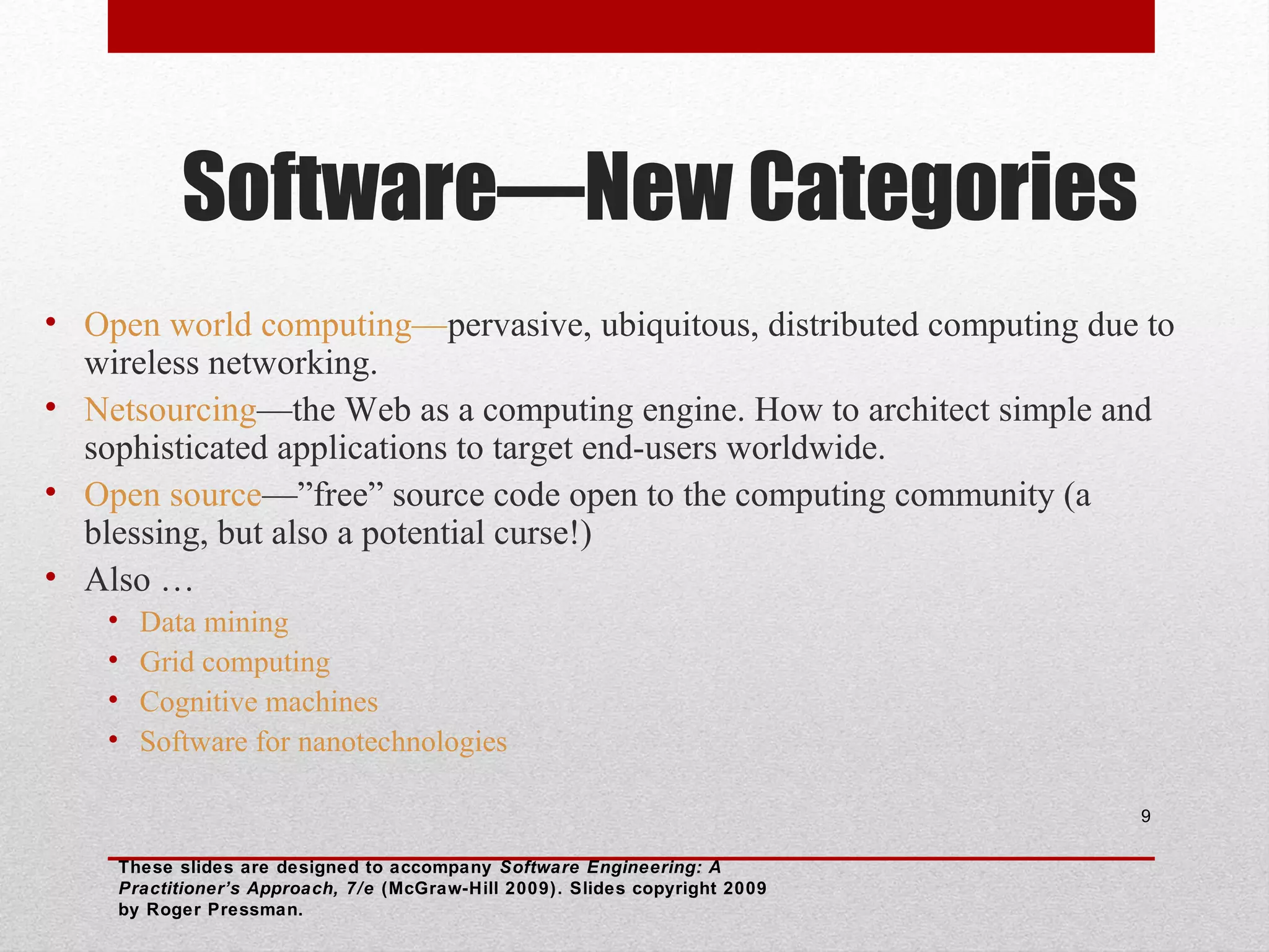 Software—New Categories
• Open world computing—pervasive, ubiquitous, distributed computing due to
wireless networking.
• Netsourcing—the Web as a computing engine. How to architect simple and
sophisticated applications to target end-users worldwide.
• Open source—”free” source code open to the computing community (a
blessing, but also a potential curse!)
• Also …
•
•
•
•

Data mining
Grid computing
Cognitive machines
Software for nanotechnologies
9

These slides are designed to accompany Software Engineering: A
Practitioner’s Approach, 7/e (McGraw-Hill 2009). Slides copyright 2009
by Roger Pressman.

 