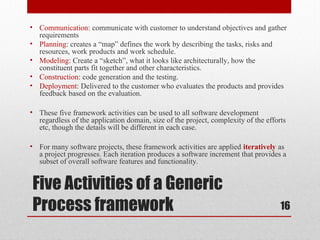 • Communication: communicate with customer to understand objectives and gather
requirements
• Planning: creates a “map” defines the work by describing the tasks, risks and
resources, work products and work schedule.
• Modeling: Create a “sketch”, what it looks like architecturally, how the
constituent parts fit together and other characteristics.
• Construction: code generation and the testing.
• Deployment: Delivered to the customer who evaluates the products and provides
feedback based on the evaluation.
• These five framework activities can be used to all software development
regardless of the application domain, size of the project, complexity of the efforts
etc, though the details will be different in each case.
• For many software projects, these framework activities are applied iteratively as
a project progresses. Each iteration produces a software increment that provides a
subset of overall software features and functionality.

Five Activities of a Generic
Process framework

16

 
