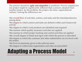 The process should be agile and adaptable to problems. Process adopted for
one project might be significantly different than a process adopted from
another project. (to the problem, the project, the team, organizational
culture). Among the differences are:
•the overall flow of activities, actions, and tasks and the interdependencies
among them
•the degree to which actions and tasks are defined within each framework
activity
•the degree to which work products are identified and required
•the manner which quality assurance activities are applied
•the manner in which project tracking and control activities are applied
•the overall degree of detail and rigor with which the process is described
•the degree to which the customer and other stakeholders are involved with
the project
•the level of autonomy given to the software team
•the degree to which team organization and roles are prescribed

Adapting a Process Model

18

 