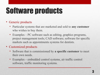 Software products
• Generic products
• Particular systems that are marketed and sold to any customer
who wishes to buy them.
• Examples – PC software such as editing, graphics programs,
project management tools; CAD software; software for specific
markets such as appointments systems for dentists.

• Customized products
• Software that is commissioned by a specific customer to meet
their own needs.
• Examples – embedded control systems, air traffic control
software, traffic monitoring systems.

3

 