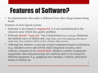 Features of Software?
• Its characteristics that make it different from other things human being
build.
Features of such logical system:
• Software is developed or engineered, it is not manufactured in the
classical sense which has quality problem.
• Software doesn't "wear out.” but it deteriorates (due to change). Hardware
has bathtub curve of failure rate ( high failure rate in the beginning, then drop to
steady state, then cumulative effects of dust, vibration, abuse occurs).

• Although the industry is moving toward component-based construction
(e.g. standard screws and off-the-shelf integrated circuits), most
software continues to be custom-built. Modern reusable components
encapsulate data and processing into software parts to be reused by
different programs. E.g. graphical user interface, window, pull-down
menus in library etc.
6

 