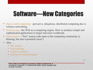 Software—New Categories
• Open world computing—pervasive, ubiquitous, distributed computing due to
wireless networking.
• Netsourcing—the Web as a computing engine. How to architect simple and
sophisticated applications to target end-users worldwide.
• Open source—”free” source code open to the computing community (a
blessing, but also a potential curse!)
• Also …
•
•
•
•

Data mining
Grid computing
Cognitive machines
Software for nanotechnologies
9

These slides are designed to accompany Software Engineering: A
Practitioner’s Approach, 7/e (McGraw-Hill 2009). Slides copyright 2009
by Roger Pressman.

 