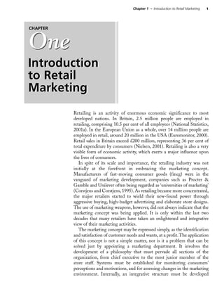 1Chapter 1 – Introduction to Retail Marketing
Retailing is an activity of enormous economic significance to most
developed nations. In Britain, 2.5 million people are employed in
retailing, comprising 10.5 per cent of all employees (National Statistics,
2001a). In the European Union as a whole, over 14 million people are
employed in retail, around 20 million in the USA (Euromonitor, 2000).
Retail sales in Britain exceed £200 million, representing 36 per cent of
total expenditure by consumers (Nielsen, 2001). Retailing is also a very
visible form of economic activity, which exerts a major influence upon
the lives of consumers.
In spite of its scale and importance, the retailing industry was not
initially at the forefront in embracing the marketing concept.
Manufacturers of fast-moving consumer goods (fmcg) were in the
vanguard of marketing development, companies such as Procter &
Gamble and Unilever often being regarded as ‘universities of marketing’
(Corstjens and Corstjens, 1995). As retailing became more concentrated,
the major retailers started to wield their new-found power through
aggressive buying, high-budget advertising and elaborate store designs.
The use of marketing weapons, however, did not always indicate that the
marketing concept was being applied. It is only within the last two
decades that many retailers have taken an enlightened and integrative
view of their marketing activities.
The marketing concept may be expressed simply, as the identification
and satisfaction of customer needs and wants, at a profit.The application
of this concept is not a simple matter, nor is it a problem that can be
solved just by appointing a marketing department. It involves the
development of a philosophy that must pervade all sections of the
organization, from chief executive to the most junior member of the
store staff. Systems must be established for monitoring consumers’
perceptions and motivations, and for assessing changes in the marketing
environment. Internally, an integrative structure must be developed
One
Introduction
to Retail
Marketing
CHAPTER
One
Introduction
to Retail
Marketing
 