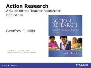 Mills
Action Research: A Guide for the Teacher Researcher, 5e
© 2014 Pearson Education, Inc. All rights reserved.
Action Research
Geoffrey E. Mills
Fifth Edition
© 2014, 2011, 2007, 2003, 2000
Pearson Education, Inc. All rights reserved.
A Guide for the Teacher Researcher
 