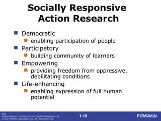 1-10
Mills
Action Research: A Guide for the Teacher Researcher, 5e
© 2014 Pearson Education, Inc. All rights reserved.
Socially Responsive
Action Research
 Democratic
 enabling participation of people
 Participatory
 building community of learners
 Empowering
 providing freedom from oppressive,
debilitating conditions
 Life-enhancing
 enabling expression of full human
potential
 