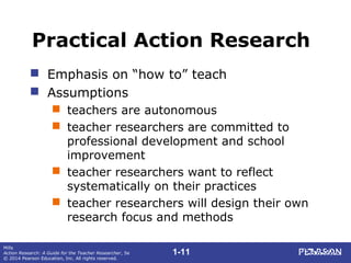 1-11
Mills
Action Research: A Guide for the Teacher Researcher, 5e
© 2014 Pearson Education, Inc. All rights reserved.
Practical Action Research
 Emphasis on “how to” teach
 Assumptions
 teachers are autonomous
 teacher researchers are committed to
professional development and school
improvement
 teacher researchers want to reflect
systematically on their practices
 teacher researchers will design their own
research focus and methods
 