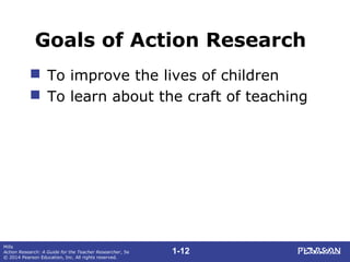 1-12
Mills
Action Research: A Guide for the Teacher Researcher, 5e
© 2014 Pearson Education, Inc. All rights reserved.
Goals of Action Research
 To improve the lives of children
 To learn about the craft of teaching
 